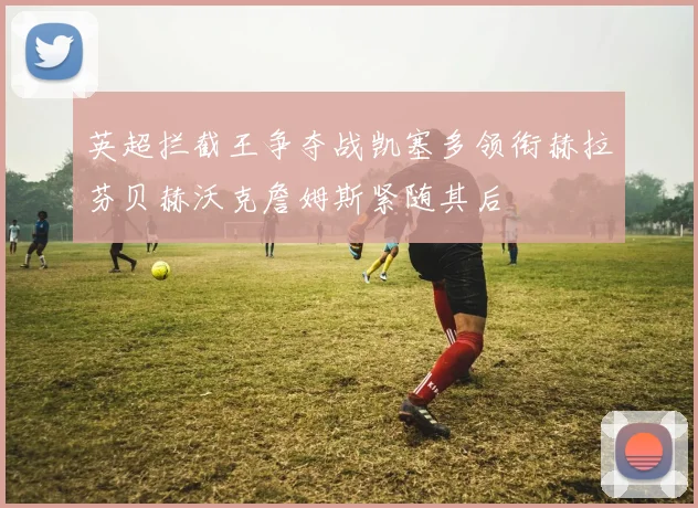 英超拦截王争夺战凯塞多领衔赫拉芬贝赫沃克詹姆斯紧随其后