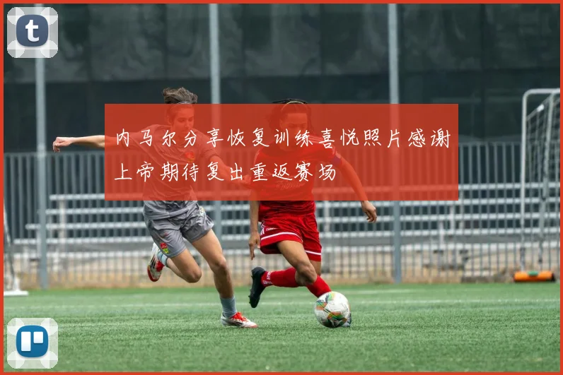 内马尔分享恢复训练喜悦照片感谢上帝期待复出重返赛场