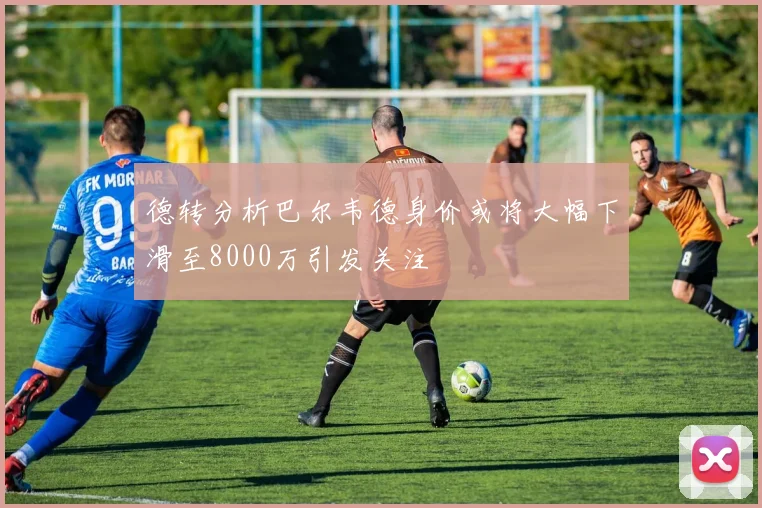 德转分析巴尔韦德身价或将大幅下滑至8000万引发关注