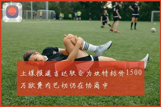 土媒报道吉达联合为坎特标价1500万欧费内巴切仍在协商中