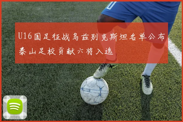 U16国足征战乌兹别克斯坦名单公布泰山足校贡献六将入选