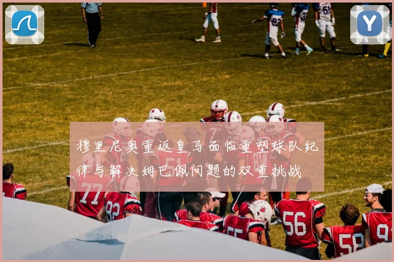 穆里尼奥重返皇马面临重塑球队纪律与解决姆巴佩问题的双重挑战