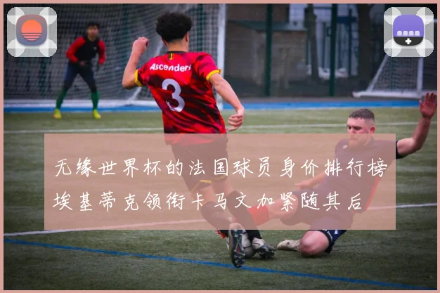 无缘世界杯的法国球员身价排行榜埃基蒂克领衔卡马文加紧随其后