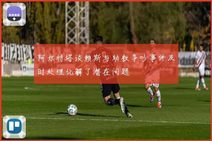 阿尔特塔谈赖斯与助教争吵事件及时处理化解了潜在问题