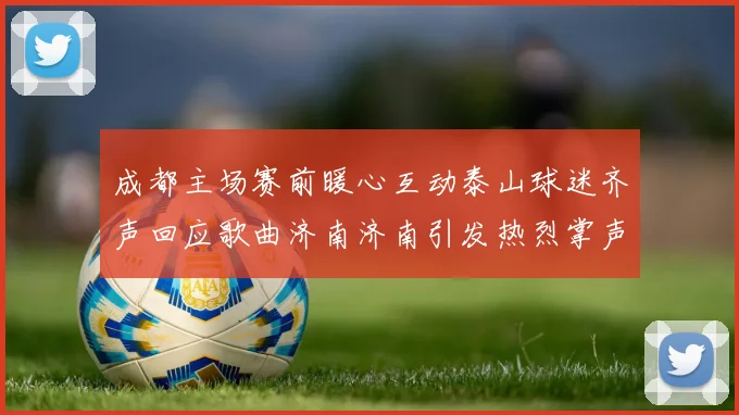 成都主场赛前暖心互动泰山球迷齐声回应歌曲济南济南引发热烈掌声
