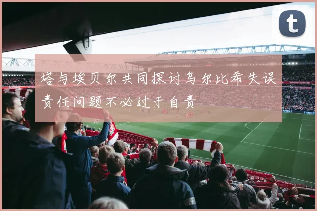 塔与埃贝尔共同探讨乌尔比希失误责任问题不必过于自责