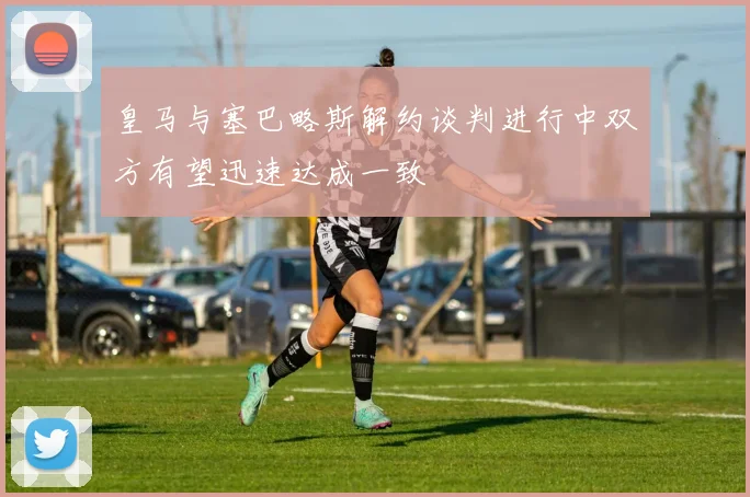 皇马与塞巴略斯解约谈判进行中双方有望迅速达成一致