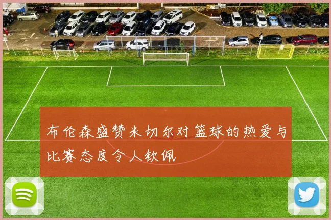 布伦森盛赞米切尔对篮球的热爱与比赛态度令人钦佩