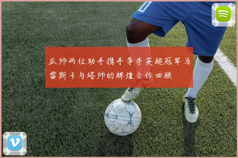 瓜帅两位助手携手争夺英超冠军马雷斯卡与塔帅的辉煌合作回顾