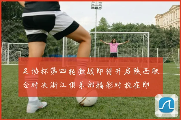 足协杯第四轮激战即将开启陕西联合对决浙江俱乐部精彩对抗在即