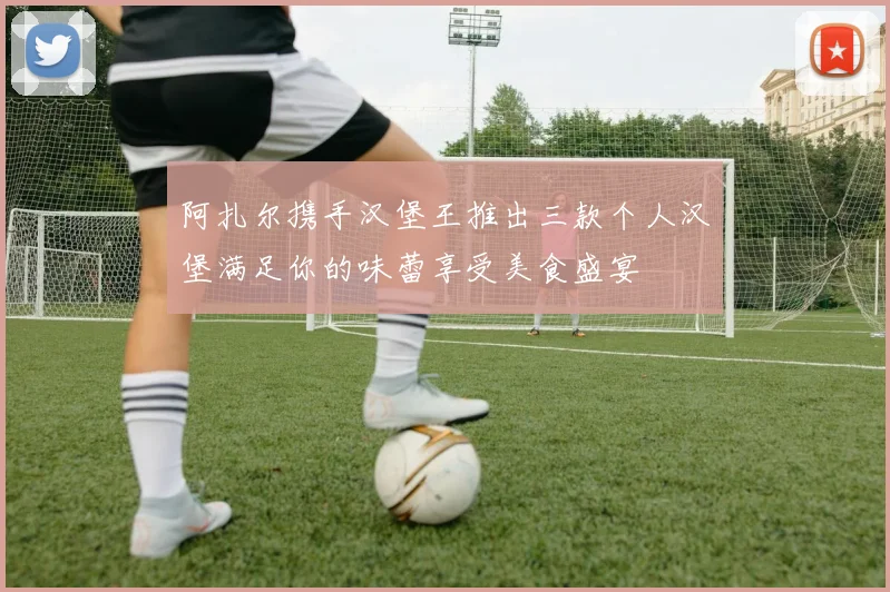 阿扎尔携手汉堡王推出三款个人汉堡满足你的味蕾享受美食盛宴