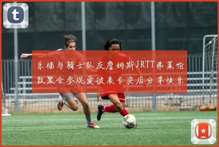 乐福与骑士队友詹姆斯JRTT弗莱伦敦聚会参观爱彼表专卖店分享快乐时光