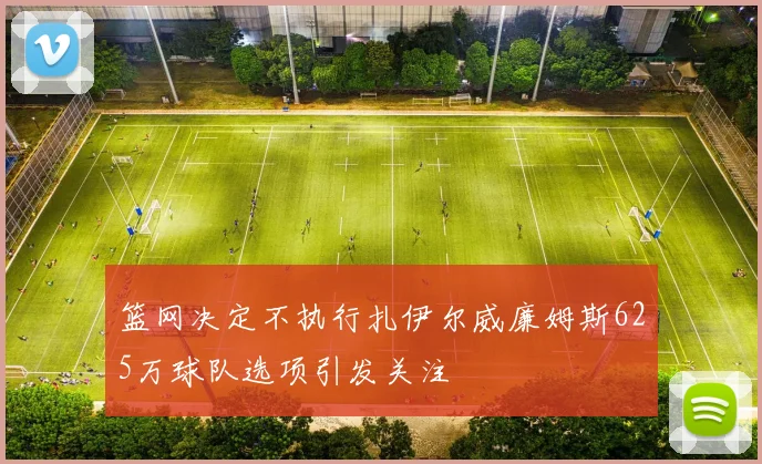 篮网决定不执行扎伊尔威廉姆斯625万球队选项引发关注