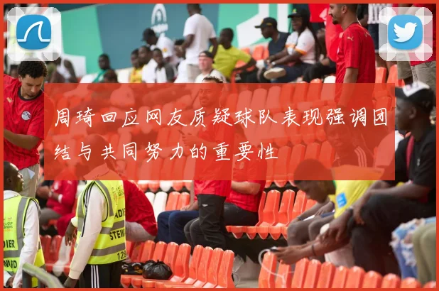 周琦回应网友质疑球队表现强调团结与共同努力的重要性
