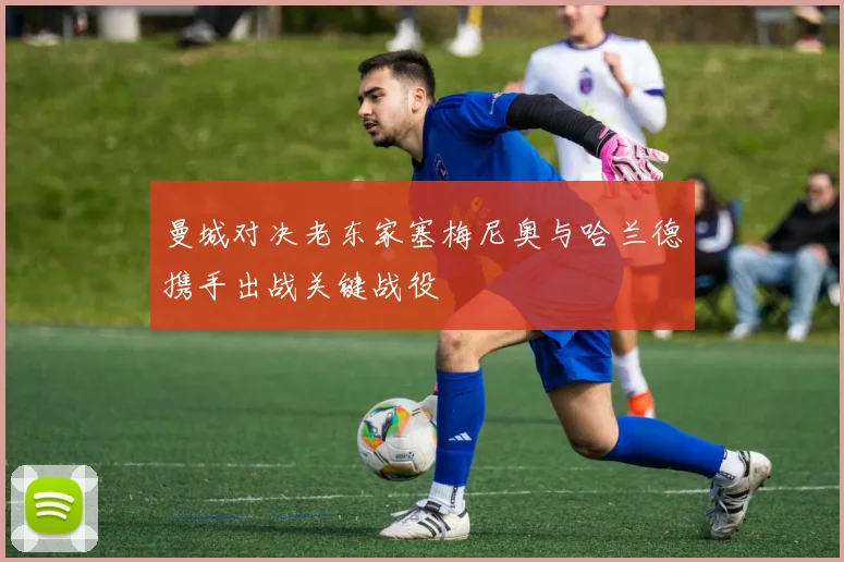 曼城对决老东家塞梅尼奥与哈兰德携手出战关键战役