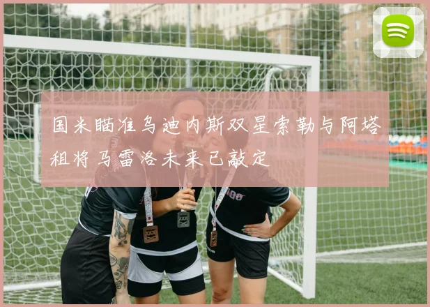 国米瞄准乌迪内斯双星索勒与阿塔租将马雷洛未来已敲定