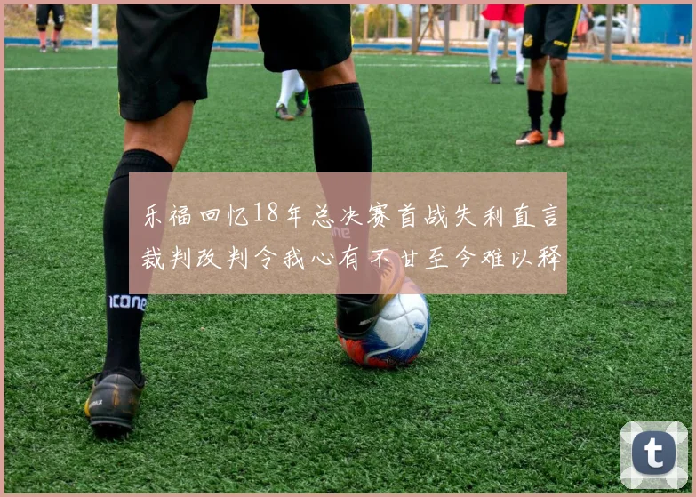 乐福回忆18年总决赛首战失利直言裁判改判令我心有不甘至今难以释怀