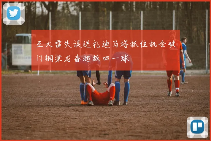 王大雷失误送礼迪马塔抓住机会破门铜梁龙奋起扳回一球