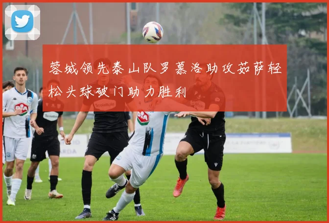 蓉城领先泰山队罗慕洛助攻茹萨轻松头球破门助力胜利
