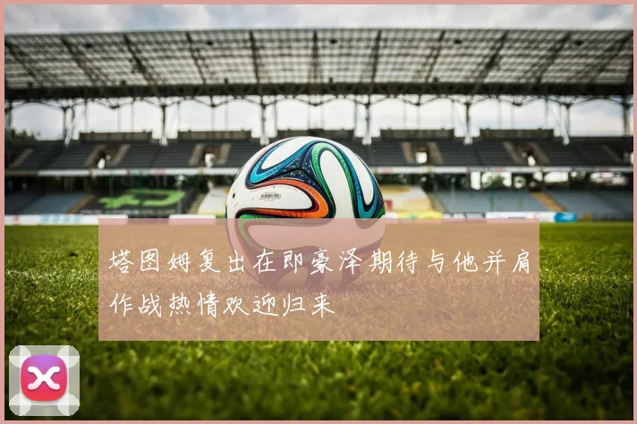 塔图姆复出在即豪泽期待与他并肩作战热情欢迎归来